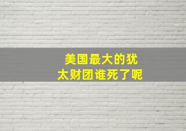 美国最大的犹太财团谁死了呢