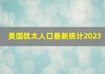 美国犹太人口最新统计2023