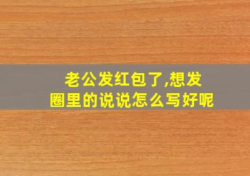 老公发红包了,想发圈里的说说怎么写好呢