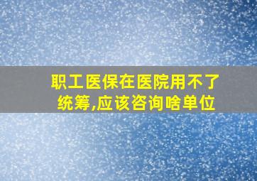 职工医保在医院用不了统筹,应该咨询啥单位