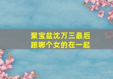 聚宝盆沈万三最后跟哪个女的在一起