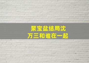 聚宝盆结局沈万三和谁在一起