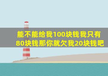 能不能给我100块钱我只有80块钱那你就欠我20块钱吧