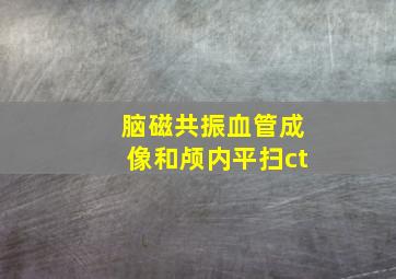 脑磁共振血管成像和颅内平扫ct