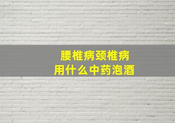 腰椎病颈椎病用什么中药泡酒