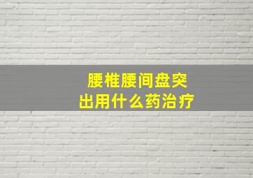 腰椎腰间盘突出用什么药治疗