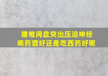 腰椎间盘突出压迫神经喝药酒好还是吃西药好呢