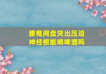 腰椎间盘突出压迫神经根能喝啤酒吗