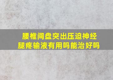 腰椎间盘突出压迫神经腿疼输液有用吗能治好吗