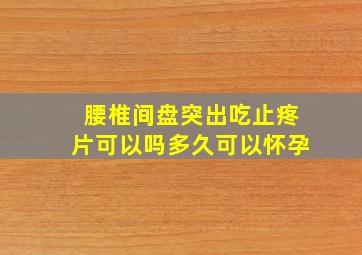 腰椎间盘突出吃止疼片可以吗多久可以怀孕