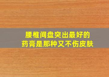 腰椎间盘突出最好的药膏是那种又不伤皮肤