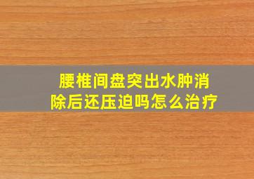 腰椎间盘突出水肿消除后还压迫吗怎么治疗