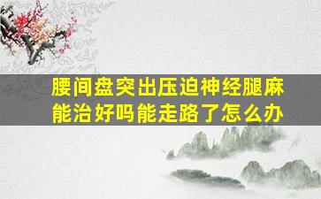 腰间盘突出压迫神经腿麻能治好吗能走路了怎么办