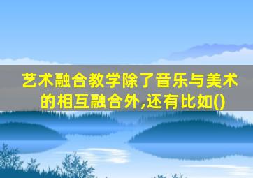 艺术融合教学除了音乐与美术的相互融合外,还有比如()