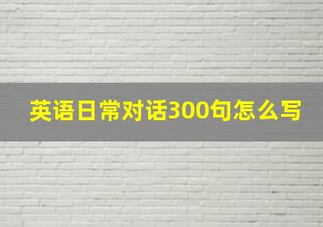 英语日常对话300句怎么写