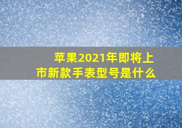 苹果2021年即将上市新款手表型号是什么