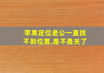 苹果定位老公一直找不到位置,是不是关了