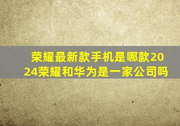 荣耀最新款手机是哪款2024荣耀和华为是一家公司吗