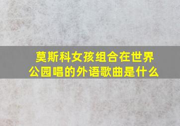 莫斯科女孩组合在世界公园唱的外语歌曲是什么