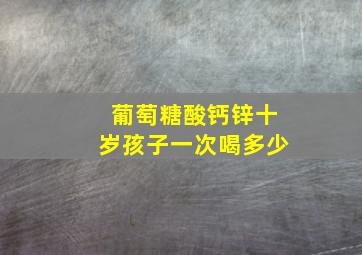 葡萄糖酸钙锌十岁孩子一次喝多少