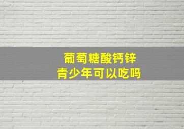 葡萄糖酸钙锌青少年可以吃吗