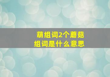 葫组词2个蘑菇组词是什么意思