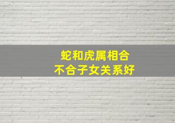 蛇和虎属相合不合子女关系好