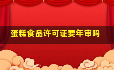 蛋糕食品许可证要年审吗