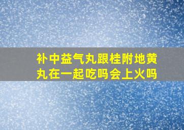 补中益气丸跟桂附地黄丸在一起吃吗会上火吗