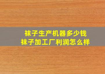 袜子生产机器多少钱袜子加工厂利润怎么样