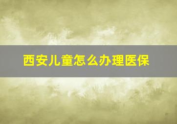 西安儿童怎么办理医保