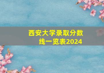 西安大学录取分数线一览表2024