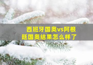 西班牙国奥vs阿根廷国奥结果怎么样了