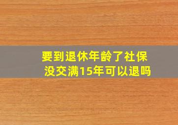 要到退休年龄了社保没交满15年可以退吗