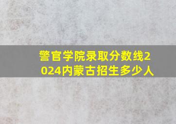 警官学院录取分数线2024内蒙古招生多少人