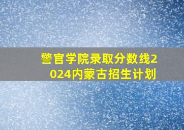 警官学院录取分数线2024内蒙古招生计划