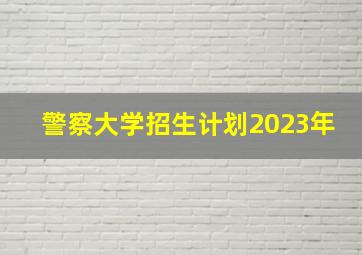 警察大学招生计划2023年