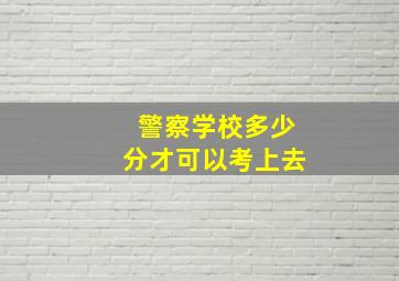 警察学校多少分才可以考上去