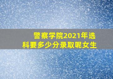 警察学院2021年选科要多少分录取呢女生