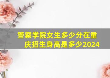 警察学院女生多少分在重庆招生身高是多少2024