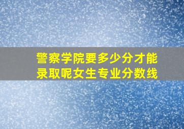 警察学院要多少分才能录取呢女生专业分数线