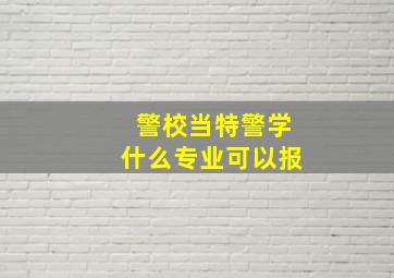 警校当特警学什么专业可以报