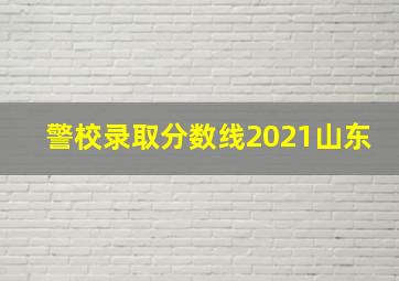 警校录取分数线2021山东