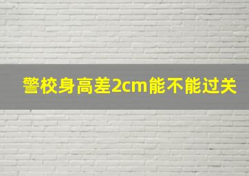 警校身高差2cm能不能过关