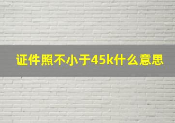 证件照不小于45k什么意思