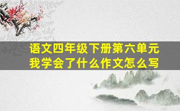 语文四年级下册第六单元我学会了什么作文怎么写