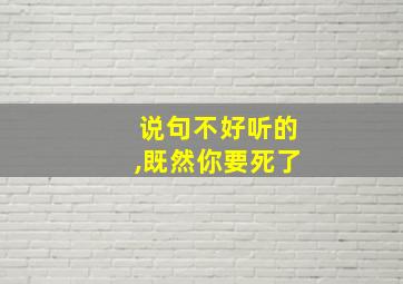 说句不好听的,既然你要死了