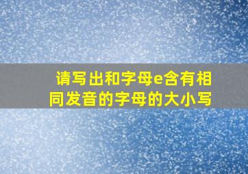 请写出和字母e含有相同发音的字母的大小写