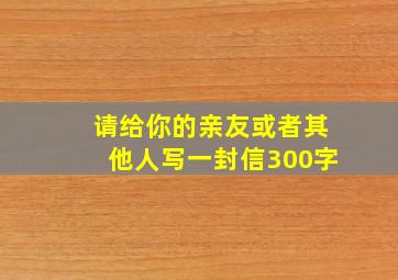 请给你的亲友或者其他人写一封信300字