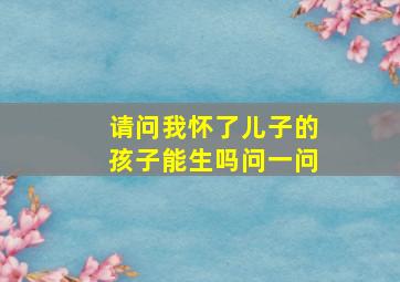 请问我怀了儿子的孩子能生吗问一问